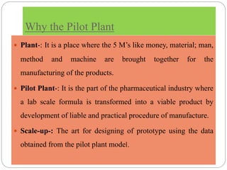 Why the Pilot Plant
 Plant-: It is a place where the 5 M’s like money, material; man,
method and machine are brought together for the
manufacturing of the products.
 Pilot Plant-: It is the part of the pharmaceutical industry where
a lab scale formula is transformed into a viable product by
development of liable and practical procedure of manufacture.
 Scale-up-: The art for designing of prototype using the data
obtained from the pilot plant model.
 