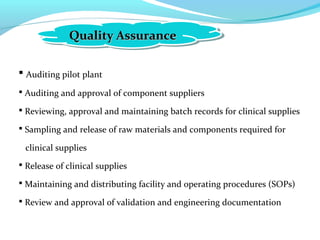 Quality AssuranceQuality AssuranceQuality AssuranceQuality Assurance
 Auditing pilot plant
 Auditing and approval of component suppliers
 Reviewing, approval and maintaining batch records for clinical supplies
 Sampling and release of raw materials and components required for
clinical supplies
 Release of clinical supplies
 Maintaining and distributing facility and operating procedures (SOPs)
 Review and approval of validation and engineering documentation
 