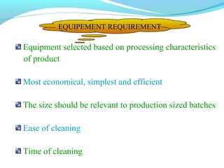 Equipment selected based on processing characteristics
of product
Most economical, simplest and efficient
The size should be relevant to production sized batches
Ease of cleaning
Time of cleaning
EQUIPEMENT REQUIREMENT
 