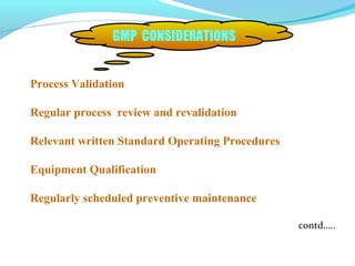 Process Validation
Regular process review and revalidation
Relevant written Standard Operating Procedures
Equipment Qualification
Regularly scheduled preventive maintenance
contd…..
GMP CONSIDERATIONS
 