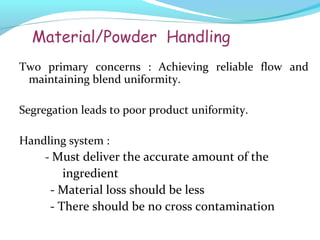 Material/Powder Handling
Two primary concerns : Achieving reliable flow and
maintaining blend uniformity.
Segregation leads to poor product uniformity.
Handling system :
- Must deliver the accurate amount of the
ingredient
- Material loss should be less
- There should be no cross contamination
 