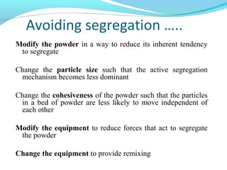 Avoiding segregation …..
Modify the powder in a way to reduce its inherent tendency
to segregate
Change the particle size such that the active segregation
mechanism becomes less dominant
Change the cohesiveness of the powder such that the particles
in a bed of powder are less likely to move independent of
each other
Modify the equipment to reduce forces that act to segregate
the powder
Change the equipment to provide remixing
 
