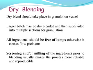 Dry Blending
Dry blend should take place in granulation vessel
Larger batch may be dry blended and then subdivided
into multiple sections for granulation.
All ingredients should be free of lumps otherwise it
causes flow problems.
Screening and/or milling of the ingredients prior to
blending usually makes the process more reliable
and reproducible.
 