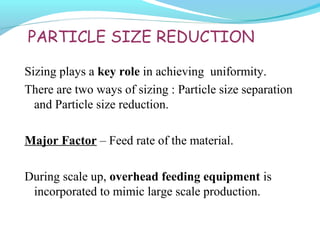 PARTICLE SIZE REDUCTION
Sizing plays a key role in achieving uniformity.
There are two ways of sizing : Particle size separation
and Particle size reduction.
Major Factor – Feed rate of the material.
During scale up, overhead feeding equipment is
incorporated to mimic large scale production.
 