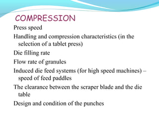 COMPRESSION
Press speed
Handling and compression characteristics (in the
selection of a tablet press)
Die filling rate
Flow rate of granules
Induced die feed systems (for high speed machines) –
speed of feed paddles
The clearance between the scraper blade and the die
table
Design and condition of the punches
 