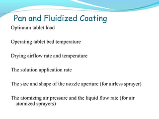 Pan and Fluidized Coating
Optimum tablet load
Operating tablet bed temperature
Drying airflow rate and temperature
The solution application rate
The size and shape of the nozzle aperture (for airless sprayer)
The atomizing air pressure and the liquid flow rate (for air
atomized sprayers)
 