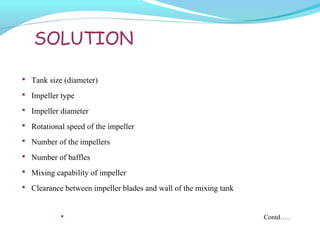 SOLUTION
 Tank size (diameter)
 Impeller type
 Impeller diameter
 Rotational speed of the impeller
 Number of the impellers
 Number of baffles
 Mixing capability of impeller
 Clearance between impeller blades and wall of the mixing tank
 Contd…..
 
