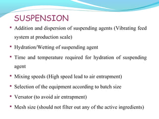 SUSPENSION
 Addition and dispersion of suspending agents (Vibrating feed
system at production scale)
 Hydration/Wetting of suspending agent
 Time and temperature required for hydration of suspending
agent
 Mixing speeds (High speed lead to air entrapment)
 Selection of the equipment according to batch size
 Versator (to avoid air entrapment)
 Mesh size (should not filter out any of the active ingredients)
 