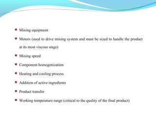  Mixing equipment
 Motors (used to drive mixing system and must be sized to handle the product
at its most viscous stage)
 Mixing speed
 Component homogenization
 Heating and cooling process
 Addition of active ingredients
 Product transfer
 Working temperature range (critical to the quality of the final product)
 
