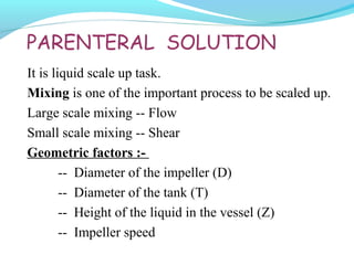 PARENTERAL SOLUTION
It is liquid scale up task.
Mixing is one of the important process to be scaled up.
Large scale mixing -- Flow
Small scale mixing -- Shear
Geometric factors :-
-- Diameter of the impeller (D)
-- Diameter of the tank (T)
-- Height of the liquid in the vessel (Z)
-- Impeller speed
 
