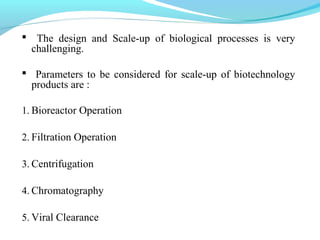 The design and Scale-up of biological processes is very
challenging.
 Parameters to be considered for scale-up of biotechnology
products are :
1. Bioreactor Operation
2. Filtration Operation
3. Centrifugation
4. Chromatography
5. Viral Clearance
 
