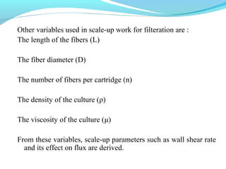 Other variables used in scale-up work for filteration are :
The length of the fibers (L)
The fiber diameter (D)
The number of fibers per cartridge (n)
The density of the culture (ρ)
The viscosity of the culture (μ)
From these variables, scale-up parameters such as wall shear rate
and its effect on flux are derived.
 