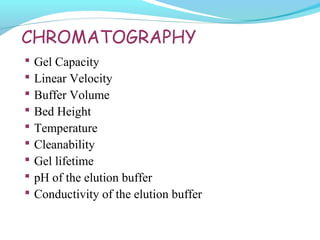 CHROMATOGRAPHY
 Gel Capacity
 Linear Velocity
 Buffer Volume
 Bed Height
 Temperature
 Cleanability
 Gel lifetime
 pH of the elution buffer
 Conductivity of the elution buffer
 