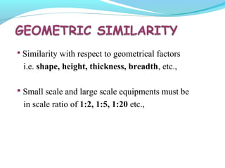  Similarity with respect to geometrical factors
i.e. shape, height, thickness, breadth, etc.,
 Small scale and large scale equipments must be
in scale ratio of 1:2, 1:5, 1:20 etc.,
 