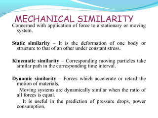 MECHANICAL SIMILARITY
Concerned with application of force to a stationary or moving
system.
Static similarity – It is the deformation of one body or
structure to that of an other under constant stress.
Kinematic similarity – Corresponding moving particles take
similar path in the corresponding time interval.
Dynamic similarity – Forces which accelerate or retard the
motion of materials.
Moving systems are dynamically similar when the ratio of
all forces is equal.
It is useful in the prediction of pressure drops, power
consumption.
 