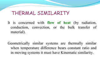 THERMAL SIMILARITY
It is concerned with flow of heat (by radiation,
conduction, convection, or the bulk transfer of
material).
Geometrically similar systems are thermally similar
when temperature difference bears constant ratio and
in moving systems it must have Kinematic similarity.
 