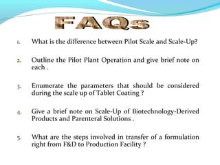 1. What is the difference between Pilot Scale and Scale-Up?
2. Outline the Pilot Plant Operation and give brief note on
each .
3. Enumerate the parameters that should be considered
during the scale up of Tablet Coating ?
4. Give a brief note on Scale-Up of Biotechnology-Derived
Products and Parenteral Solutions .
5. What are the steps involved in transfer of a formulation
right from F&D to Production Facility ?
 