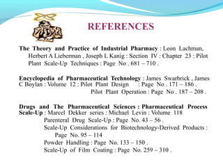 The Theory and Practice of Industrial Pharmacy : Leon Lachman,
Herbert A Lieberman , Joseph L Kanig : Section IV : Chapter 23 : Pilot
Plant Scale-Up Techniques : Page No . 681 – 710 .
Encyclopedia of Pharmaceutical Technology : James Swarbrick , James
C Boylan : Volume 12 : Pilot Plant Design : Page No . 171 – 186 .
Pilot Plant Operation : Page No . 187 – 208 .
Drugs and The Pharmaceutical Sciences : Pharmaceutical Process
Scale-Up : Marcel Dekker series : Michael Levin : Volume 118
Parenteral Drug Scale-Up : Page No. 43 – 56 .
Scale-Up Considerations for Biotechnology-Derived Products :
Page No. 95 – 114
Powder Handling : Page No. 133 – 150 .
Scale-Up of Film Coating : Page No. 259 – 310 .
REFERENCES
 