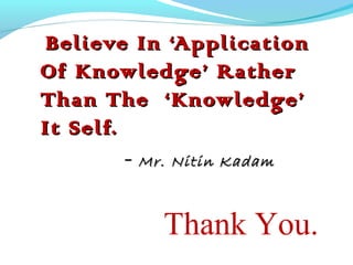 Believe In ‘ApplicationBelieve In ‘Application
Of Knowledge’ RatherOf Knowledge’ Rather
Than The ‘Knowledge’Than The ‘Knowledge’
It Self.It Self.
- Mr. Nitin KadamMr. Nitin Kadam
Thank You.
 