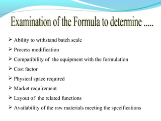  Ability to withstand batch scale
 Process modification
 Compatibility of the equipment with the formulation
 Cost factor
 Physical space required
 Market requirement
 Layout of the related functions
 Availability of the raw materials meeting the specifications
 