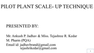 PILOT PLANT SCALE- UP TECHNIQUE
PRESENTED BY:
Mr. Ankush P. Jadhav & Miss. Tejashree R. Kedar
M. Pharm (PQA)
Email id: jadhavbrand@gmail.com
………..tejashrikedar@gmail.com
1
 