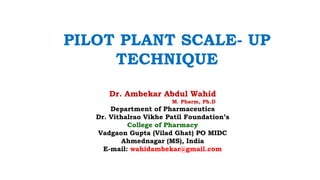 Dr. Ambekar Abdul Wahid
M. Pharm, Ph.D
Department of Pharmaceutics
Dr. Vithalrao Vikhe Patil Foundation’s
College of Pharmacy
Vadgaon Gupta (Vilad Ghat) PO MIDC
Ahmednagar (MS), India
E-mail: wahidambekar@gmail.com
PILOT PLANT SCALE- UP
TECHNIQUE
 