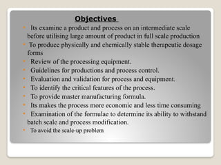 Objectives
• Its examine a product and process on an intermediate scale
before utilising large amount of product in full scale production
• To produce physically and chemically stable therapeutic dosage
forms
• Review of the processing equipment.
• Guidelines for productions and process control.
• Evaluation and validation for process and equipment.
• To identify the critical features of the process.
• To provide master manufacturing formula.
• Its makes the process more economic and less time consuming
• Examination of the formulae to determine its ability to withstand
batch scale and process modification.
• To avoid the scale-up problem
 