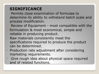 SIGNIFICANCE
 Permits close examination of formulae to
determine its ability to withstand batch scale and
process modification.
 Review of Equipment - most compatible with the
 formulation & most economical, simple and
reliable in producing product.
 Raw materials consistently meet the
specifications required to produce the product
can be determined.
 Production rate adjustment after considering
marketing requirements.
 Give rough idea about physical space required
and of related functions.
 