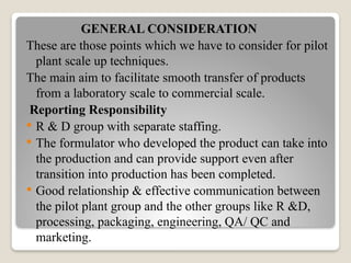 GENERAL CONSIDERATION
These are those points which we have to consider for pilot
plant scale up techniques.
The main aim to facilitate smooth transfer of products
from a laboratory scale to commercial scale.
Reporting Responsibility
 R & D group with separate staffing.
 The formulator who developed the product can take into
the production and can provide support even after
transition into production has been completed.
 Good relationship & effective communication between
the pilot plant group and the other groups like R &D,
processing, packaging, engineering, QA/ QC and
marketing.
 