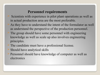 Personnel requirements
 Scientists with experience in pilot plant operations as well as
in actual production area are the most preferable.
 As they have to understand the intent of the formulator as well
as understand the perspective of the production personnel.
 The group should have some personnel with engineering
knowledge as well as scale up also involves engineering
principles.
 The candidate must have a professional license.
 Should have analytical skills
 Personnel should have knowledge of computer as well as
electronics
 