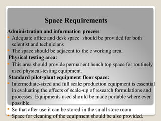 Space Requirements
Administration and information process
 Adequate office and desk space should be provided for both
scientist and technicians
 The space should be adjacent to the e working area.
Physical testing area:
 This area should provide permanent bench top space for routinely
used physical-testing equipment.
Standard pilot-plant equipment floor space:
 Intermediate-sized and full scale production equipment is essential
in evaluating the effects of scale-up of research formulations and
processes. Equipments used should be made portable where ever
possible.
 So that after use it can be stored in the small store room.
 Space for cleaning of the equipment should be also provided.
 