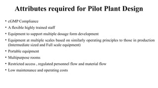 Attributes required for Pilot Plant Design
• cGMP Compliance
• A flexible highly trained staff
• Equipment to support multiple dosage form development
• Equipment at multiple scales based on similarly operating principles to those in production
(Intermediate sized and Full scale equipment)
• Portable equipment
• Multipurpose rooms
• Restricted access , regulated personnel flow and material flow
• Low maintenance and operating costs
 