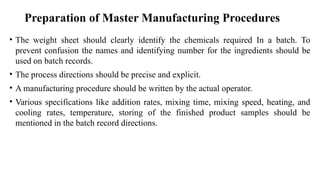 • The weight sheet should clearly identify the chemicals required In a batch. To
prevent confusion the names and identifying number for the ingredients should be
used on batch records.
• The process directions should be precise and explicit.
• A manufacturing procedure should be written by the actual operator.
• Various specifications like addition rates, mixing time, mixing speed, heating, and
cooling rates, temperature, storing of the finished product samples should be
mentioned in the batch record directions.
Preparation of Master Manufacturing Procedures
 