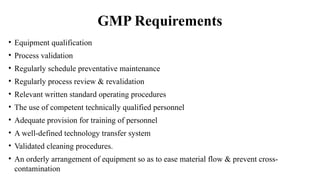 GMP Requirements
• Equipment qualification
• Process validation
• Regularly schedule preventative maintenance
• Regularly process review & revalidation
• Relevant written standard operating procedures
• The use of competent technically qualified personnel
• Adequate provision for training of personnel
• A well-defined technology transfer system
• Validated cleaning procedures.
• An orderly arrangement of equipment so as to ease material flow & prevent cross-
contamination
 