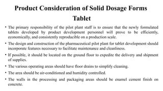• The primary responsibility of the pilot plant staff is to ensure that the newly formulated
tablets developed by product development personnel will prove to be efficiently,
economically, and consistently reproducible on a production scale.
• The design and construction of the pharmaceutical pilot plant for tablet development should
incorporate features necessary to facilitate maintenance and cleanliness.
• If possible, it should be located on the ground floor to expedite the delivery and shipment
of supplies.
• The various operating areas should have floor drains to simplify cleaning.
• The area should be air-conditioned and humidity controlled.
• The walls in the processing and packaging areas should be enamel cement finish on
concrete.
Tablet
Product Consideration of Solid Dosage Forms
 
