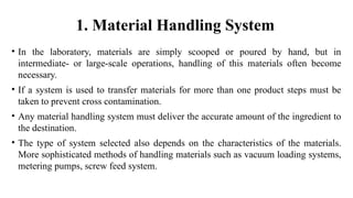 1. Material Handling System
• In the laboratory, materials are simply scooped or poured by hand, but in
intermediate- or large-scale operations, handling of this materials often become
necessary.
• If a system is used to transfer materials for more than one product steps must be
taken to prevent cross contamination.
• Any material handling system must deliver the accurate amount of the ingredient to
the destination.
• The type of system selected also depends on the characteristics of the materials.
More sophisticated methods of handling materials such as vacuum loading systems,
metering pumps, screw feed system.
 