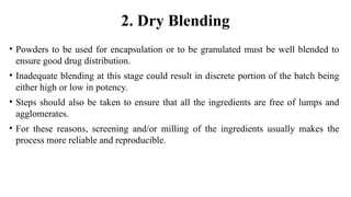 2. Dry Blending
• Powders to be used for encapsulation or to be granulated must be well blended to
ensure good drug distribution.
• Inadequate blending at this stage could result in discrete portion of the batch being
either high or low in potency.
• Steps should also be taken to ensure that all the ingredients are free of lumps and
agglomerates.
• For these reasons, screening and/or milling of the ingredients usually makes the
process more reliable and reproducible.
 