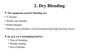  The equipment used for blending are:
• V- blender
• Double cone blender
• Ribbon blender
• Orbiting screw blenders vertical and horizontal high intensity mixers.
 SCALE UP CONSIDERATIONS
• Time of blending .
• Blender loading.
• Size of blender.
2. Dry Blending
 