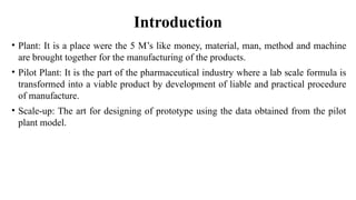 Introduction
• Plant: It is a place were the 5 M’s like money, material, man, method and machine
are brought together for the manufacturing of the products.
• Pilot Plant: It is the part of the pharmaceutical industry where a lab scale formula is
transformed into a viable product by development of liable and practical procedure
of manufacture.
• Scale-up: The art for designing of prototype using the data obtained from the pilot
plant model.
 