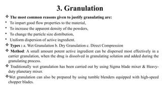 3. Granulation
 The most common reasons given to justify granulating are:
• To impart good flow properties to the material,
• To increase the apparent density of the powders,
• To change the particle size distribution,
• Uniform dispersion of active ingredient.
 Types : a. Wet Granulation b. Dry Granulation c. Direct Compression
 Method: A small amount potent active ingredient can be dispersed most effectively in a
carrier granulation, when the drug is dissolved in granulating solution and added during the
granulating process.
 Traditionally wet granulation has been carried out by using Sigma blade mixer & Heavy-
duty planetary mixer.
Wet granulation can also be prepared by using tumble blenders equipped with high-speed
chopper blades.
 