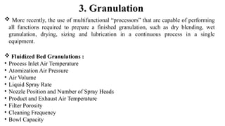  More recently, the use of multifunctional “processors” that are capable of performing
all functions required to prepare a finished granulation, such as dry blending, wet
granulation, drying, sizing and lubrication in a continuous process in a single
equipment.
 Fluidized Bed Granulations :
• Process Inlet Air Temperature
• Atomization Air Pressure
• Air Volume
• Liquid Spray Rate
• Nozzle Position and Number of Spray Heads
• Product and Exhaust Air Temperature
• Filter Porosity
• Cleaning Frequency
• Bowl Capacity
3. Granulation
 
