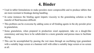 • Used in tablet formulations to make powders more compressible and to produce tablets that
are more resistant to breakage during handling.
• In some instances the binding agent imparts viscosity to the granulating solution so that
transfer of fluid becomes difficult.
• This problem can be overcome by adding some or all binding agents in the dry powder prior
to granulation.
• Some granulation, when prepared in production sized equipment, take on a dough-like
consistency and may have to be subdivided to a more granular and porous mass to facilitate
drying.
• This can be accomplished by passing the wet mass through an oscillating type granulator
with a suitably large screen or a hammer mill with either a suitably large screen or no screen
at all.
4. Binder
 