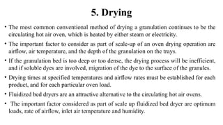 • The most common conventional method of drying a granulation continues to be the
circulating hot air oven, which is heated by either steam or electricity.
• The important factor to consider as part of scale-up of an oven drying operation are
airflow, air temperature, and the depth of the granulation on the trays.
• If the granulation bed is too deep or too dense, the drying process will be inefficient,
and if soluble dyes are involved, migration of the dye to the surface of the granules.
• Drying times at specified temperatures and airflow rates must be established for each
product, and for each particular oven load.
• Fluidized bed dryers are an attractive alternative to the circulating hot air ovens.
• The important factor considered as part of scale up fluidized bed dryer are optimum
loads, rate of airflow, inlet air temperature and humidity.
5. Drying
 