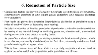 • Compression factors that may be affected by the particle size distribution are flowability,
compressibility, uniformity of tablet weight, content uniformity, tablet hardness, and tablet
color uniformity.
• First step in this process is to determine the particle size distribution of granulation using a
series of “stacked” sieves of decreasing mesh openings.
• Particle size reduction of the dried granulation of production size batches can be carried out
by passing all the material through an oscillating granulator, a hammer mill, a mechanical
sieving device, or in some cases, a screening device.
• As part of the scale-up of a milling or sieving operation, the lubricants and glidants, which
in the laboratory are usually added directly to the final blend, are usually added to the dried
granulation during the sizing operation.
• This is done because some of these additives, especially magnesium stearate, tend to
agglomerate when added in large quantities to the granulation in a blender.
6. Reduction of Particle Size
 