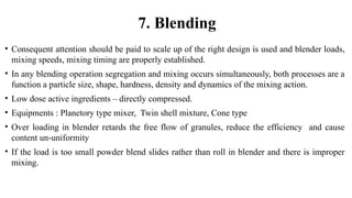 • Consequent attention should be paid to scale up of the right design is used and blender loads,
mixing speeds, mixing timing are properly established.
• In any blending operation segregation and mixing occurs simultaneously, both processes are a
function a particle size, shape, hardness, density and dynamics of the mixing action.
• Low dose active ingredients – directly compressed.
• Equipments : Planetory type mixer, Twin shell mixture, Cone type
• Over loading in blender retards the free flow of granules, reduce the efficiency and cause
content un-uniformity
• If the load is too small powder blend slides rather than roll in blender and there is improper
mixing.
7. Blending
 
