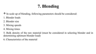 In scale up of blending, following parameters should be considered:
1. Blender loads
2. Blender size
3. Mixing speeds
4. Mixing times
5. Bulk density of the raw material (must be considered in selecting blender and in
determining optimum blender load)
6. Characteristics of the material
7. Blending
 
