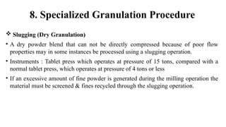  Slugging (Dry Granulation)
• A dry powder blend that can not be directly compressed because of poor flow
properties may in some instances be processed using a slugging operation.
• Instruments : Tablet press which operates at pressure of 15 tons, compared with a
normal tablet press, which operates at pressure of 4 tons or less
• If an excessive amount of fine powder is generated during the milling operation the
material must be screened & fines recycled through the slugging operation.
8. Specialized Granulation Procedure
 