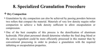  Dry Compaction
• Granulation by dry compaction can also be achieved by passing powders between
two rollers that compact the material. Materials of very low density require roller
compaction to achieve a bulk density sufficient to allow encapsulation or
compression.
• One of the best examples of this process is the densification of aluminum
hydroxide. Pilot plant personnel should determine whether the final drug blend or
the active ingredient could be more efficiently processed in this manner than by
conventional processing in order to produce a granulation with the required
tabletting or encapsulation properties.
8. Specialized Granulation Procedure
 