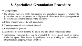  Compression
• The ultimate test of a tablet formulation and granulation process is whether the
granulation can be compressed on a high-speed tablet press. During compression,
the tablet press performs the following functions:
a. Filling of empty die cavity with granulation
b. Precompression of granulation (optional)
c. Compression of granules
d. Ejection of the tablet from the die cavity and take-off of compressed tablet
• Compression characteristics can be evaluated by press speed equal to normal
production speed. Then detect the problems such as, sticking to punch surface,
tablet hardness, capping, weight variation.
8. Specialized Granulation Procedure
 