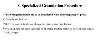  Following parameters are to be considered while choosing speed of press.
 Granulation feed rate
Delivery system should not change the particle size distribution.
System should not cause segregation of coarse and fine particles, nor it should induce
static charges.
8. Specialized Granulation Procedure
 